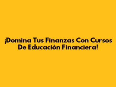 ¡Domina Tus Finanzas Con Cursos De Educación Financiera!