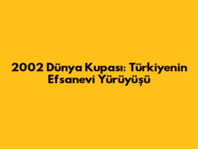 2002 Dünya Kupası: Türkiye'nin Efsanevi Yürüyüşü
