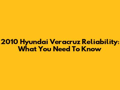 2010 Hyundai Veracruz Reliability: What You Need To Know