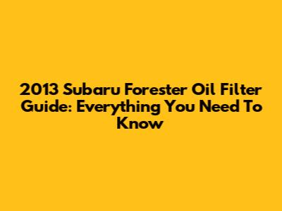 2013 Subaru Forester Oil Filter Guide: Everything You Need To Know
