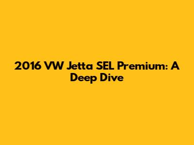 2016 VW Jetta SEL Premium: A Deep Dive