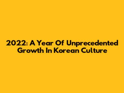 2022: A Year Of Unprecedented Growth In Korean Culture