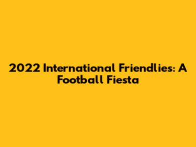 2022 International Friendlies: A Football Fiesta