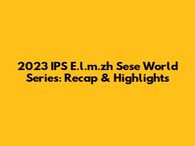 2023 IPS E.l.m.zh Sese World Series: Recap & Highlights