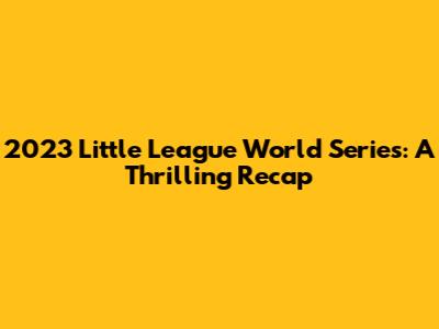 2023 Little League World Series: A Thrilling Recap
