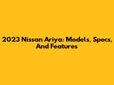 2023 Nissan Ariya: Models, Specs, And Features