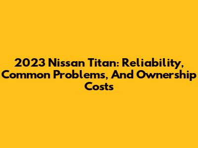 2023 Nissan Titan: Reliability, Common Problems, And Ownership Costs