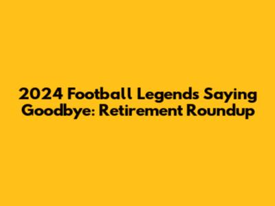 2024 Football Legends Saying Goodbye: Retirement Roundup