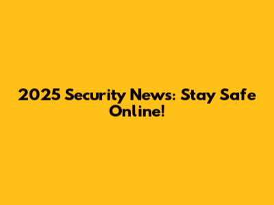 2025 Security News: Stay Safe Online!
