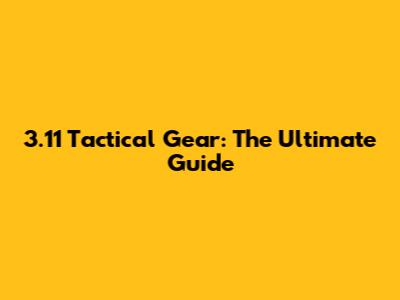 3.11 Tactical Gear: The Ultimate Guide