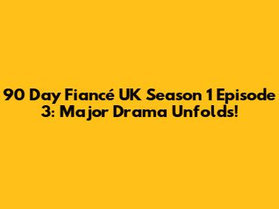 90 Day Fiancé UK Season 1 Episode 3: Major Drama Unfolds!