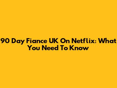 90 Day Fiance UK On Netflix: What You Need To Know