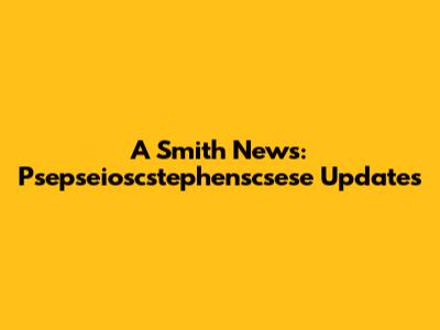 A Smith News: Psepseioscstephenscsese Updates