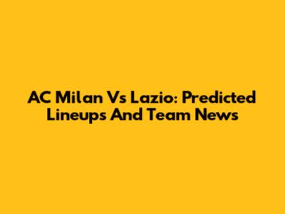 AC Milan Vs Lazio: Predicted Lineups And Team News