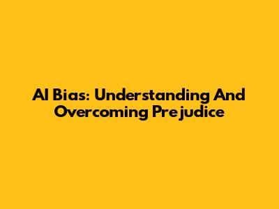 AI Bias: Understanding And Overcoming Prejudice