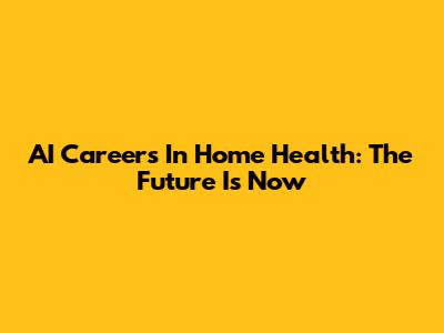 AI Careers In Home Health: The Future Is Now