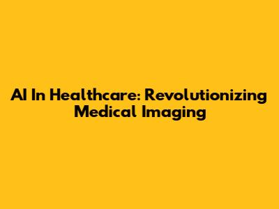 AI In Healthcare: Revolutionizing Medical Imaging