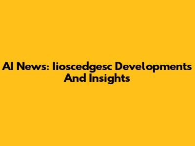 AI News: Iioscedgesc Developments And Insights