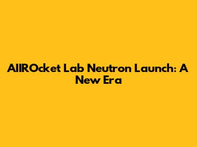 AIIROcket Lab Neutron Launch: A New Era