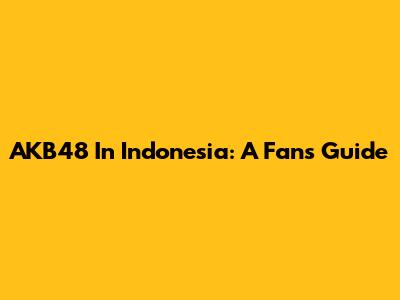 AKB48 In Indonesia: A Fan's Guide