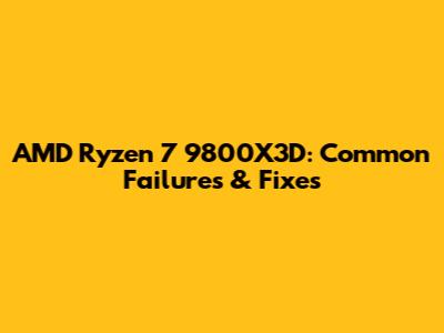 AMD Ryzen 7 9800X3D: Common Failures & Fixes
