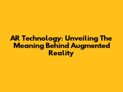 AR Technology: Unveiling The Meaning Behind Augmented Reality