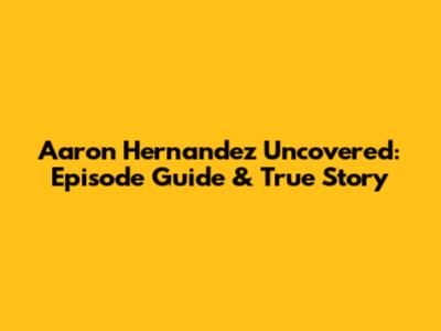 Aaron Hernandez Uncovered: Episode Guide & True Story