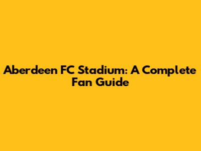 Aberdeen FC Stadium: A Complete Fan Guide