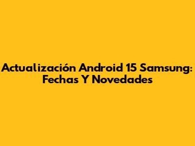 Actualización Android 15 Samsung: Fechas Y Novedades