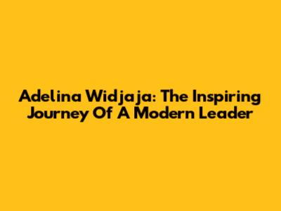 Adelina Widjaja: The Inspiring Journey Of A Modern Leader