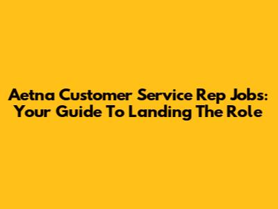 Aetna Customer Service Rep Jobs: Your Guide To Landing The Role