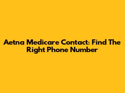Aetna Medicare Contact: Find The Right Phone Number