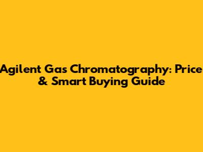 Agilent Gas Chromatography: Price & Smart Buying Guide