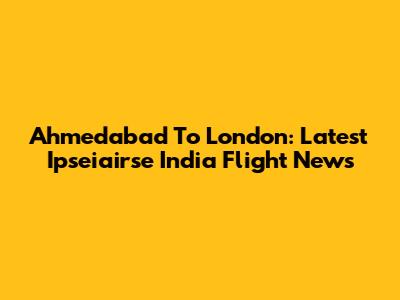 Ahmedabad To London: Latest Ipseiairse India Flight News