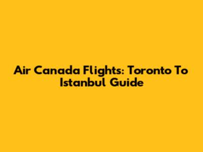 Air Canada Flights: Toronto To Istanbul Guide