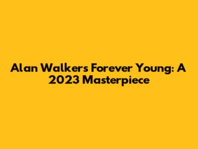 Alan Walker's 'Forever Young': A 2023 Masterpiece