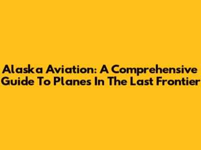 Alaska Aviation: A Comprehensive Guide To Planes In The Last Frontier