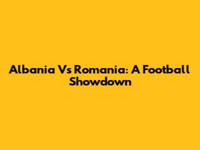 Albania Vs Romania: A Football Showdown