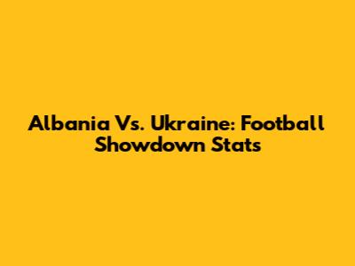 Albania Vs. Ukraine: Football Showdown Stats