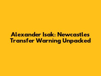 Alexander Isak: Newcastle's Transfer Warning Unpacked