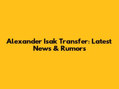 Alexander Isak Transfer: Latest News & Rumors