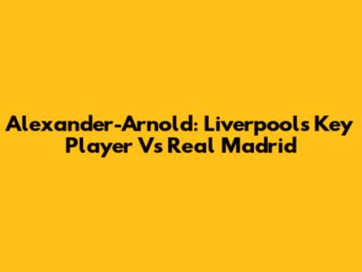 Alexander-Arnold: Liverpool's Key Player Vs Real Madrid
