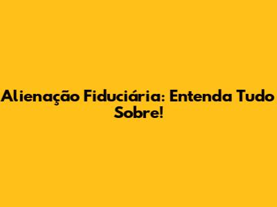 Alienação Fiduciária: Entenda Tudo Sobre!