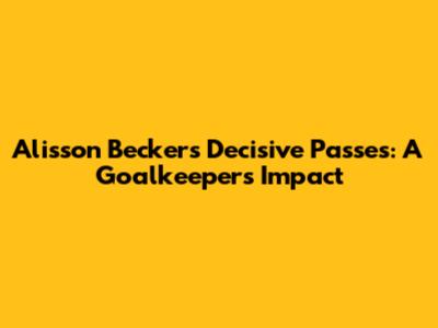 Alisson Becker's Decisive Passes: A Goalkeeper's Impact