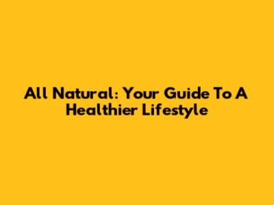 All Natural: Your Guide To A Healthier Lifestyle
