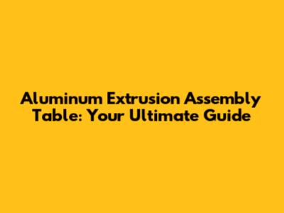 Aluminum Extrusion Assembly Table: Your Ultimate Guide