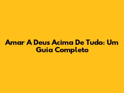 Amar A Deus Acima De Tudo: Um Guia Completo