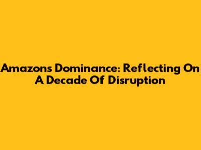 Amazon's Dominance: Reflecting On A Decade Of Disruption
