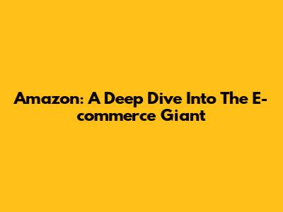 Amazon: A Deep Dive Into The E-commerce Giant