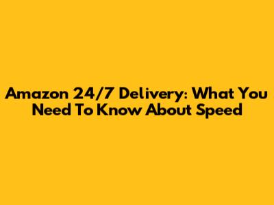 Amazon 24/7 Delivery: What You Need To Know About Speed